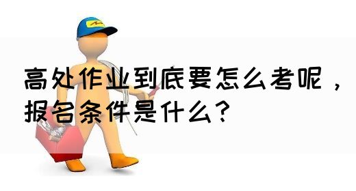 高处作业到底要怎么考呢，报名条件是什么？