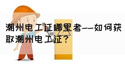 潮州电工证哪里考--如何获取潮州电工证？(图1)