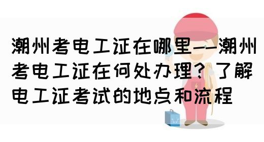 潮州考电工证在哪里--潮州考电工证在何处办理？了解电工证考试的地点和流程