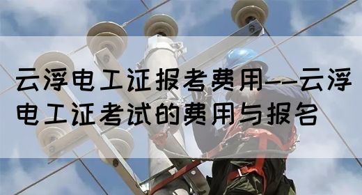 云浮电工证报考费用--云浮电工证考试的费用与报名(图1)