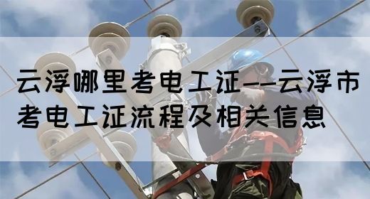 云浮哪里考电工证--云浮市考电工证流程及相关信息