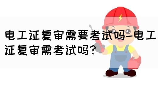 电工证复审需要考试吗-电工证复审需考试吗？