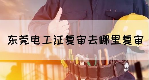 东莞电工证复审去哪里复审