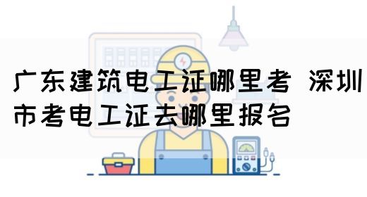广东建筑电工证哪里考 深圳市考电工证去哪里报名