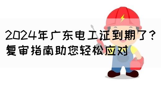 2024年广东电工证到期了？复审指南助您轻松应对