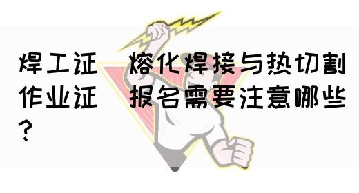 焊工证（熔化焊接与热切割作业证）报名需要注意哪些？