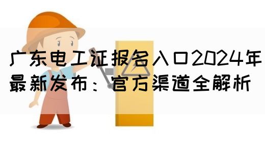 广东电工证报名入口2024年最新发布：官方渠道全解析