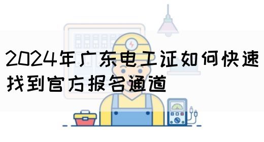 2024年广东电工证如何快速找到官方报名通道