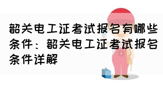 韶关电工证考试报名有哪些条件：韶关电工证考试报名条件详解(图1)