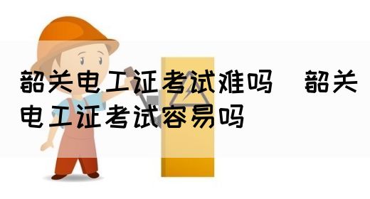 韶关电工证考试难吗（韶关电工证考试容易吗）(图1)