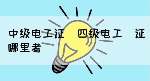 中级电工证：四级电工证哪里考