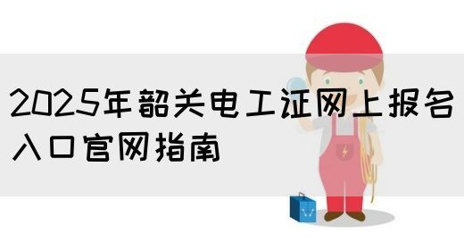 2025年韶关电工证网上报名入口官网指南