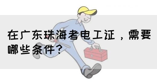 在广东珠海考电工证，需要哪些条件？(图1)