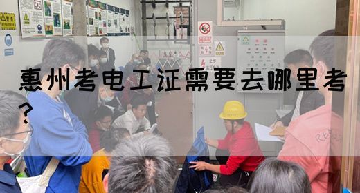 惠州考电工证需要去哪里考？(图1)