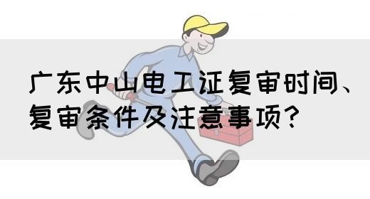 广东中山电工证复审时间、复审条件及注意事项？(图1)