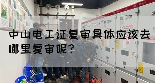 中山电工证复审具体应该去哪里复审呢？