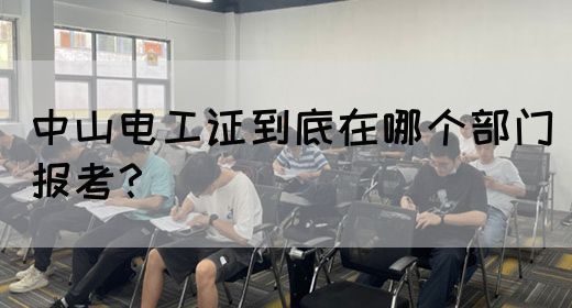 中山电工证到底在哪个部门报考？(图1)
