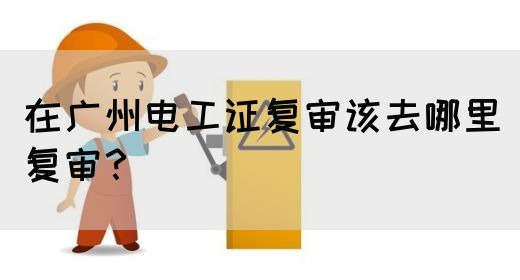 在广州电工证复审该去哪里复审?(图1) 在广州电工证复审该去哪里复审?(图1)