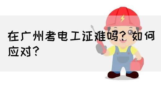 在广州考电工证难吗？如何应对？(图1)