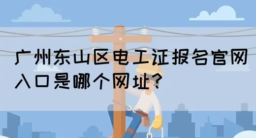 广州东山区电工证报名官网入口是哪个网址？
