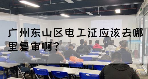 广州东山区电工证应该去哪里复审啊？