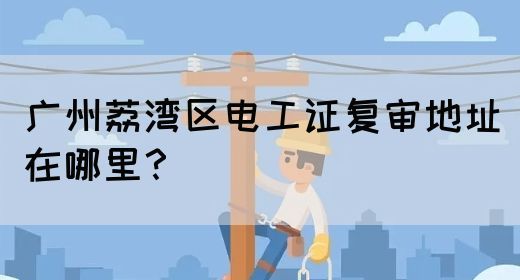 广州荔湾区电工证复审地址在哪里？(图1)