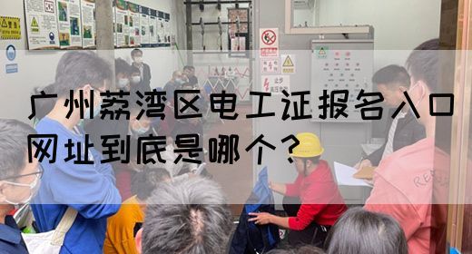 广州荔湾区电工证报名入口网址到底是哪个？(图1)