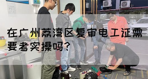 在广州荔湾区复审电工证需要考实操吗？(图1)