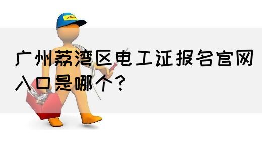 广州荔湾区电工证报名官网入口是哪个？