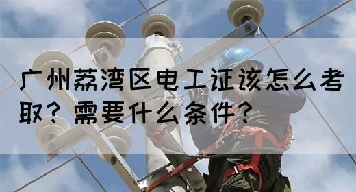 广州荔湾区电工证该怎么考取？需要什么条件？