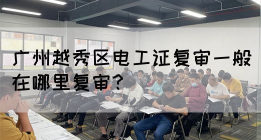 广州越秀区电工证复审一般在哪里复审？