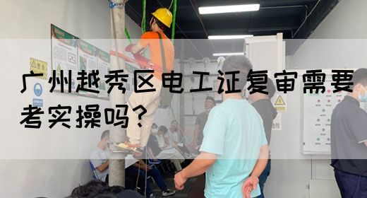 广州越秀区电工证复审需要考实操吗？
