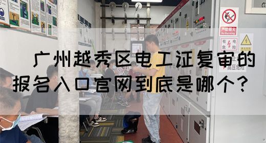 ​广州越秀区电工证复审的报名入口官网到底是哪个？