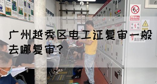 广州越秀区电工证复审一般去哪复审？