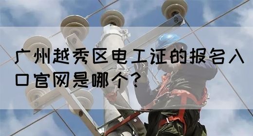 广州越秀区电工证的报名入口官网是哪个？