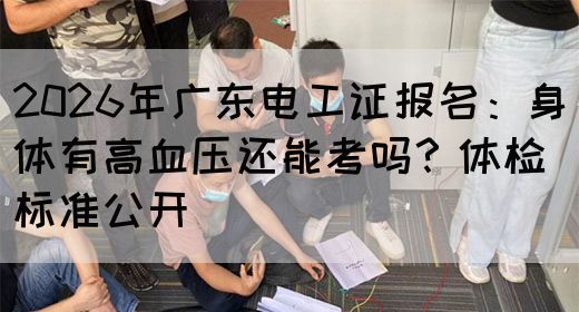 2026年广东电工证报名：身体有高血压还能考吗？体检标准公开(图1)