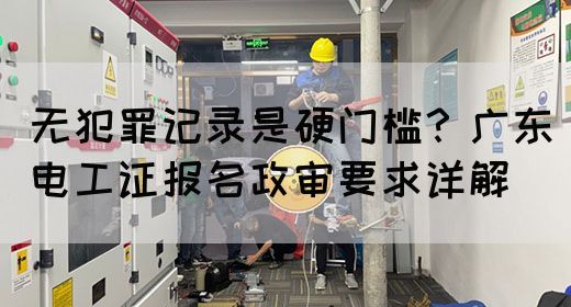 无犯罪记录是硬门槛？广东电工证报名政审要求详解(图1)