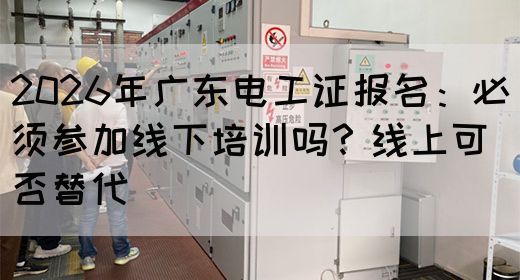2026年广东电工证报名：必须参加线下培训吗？线上可否替代(图1)