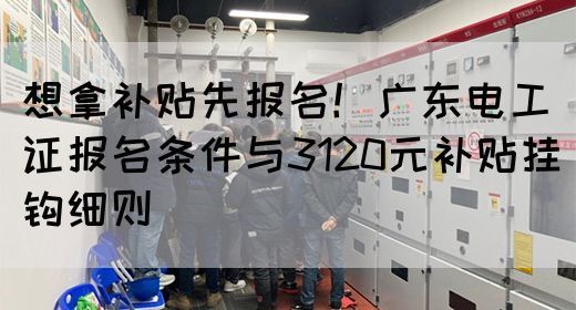 想拿补贴先报名！广东电工证报名条件与3120元补贴挂钩细则(图1)