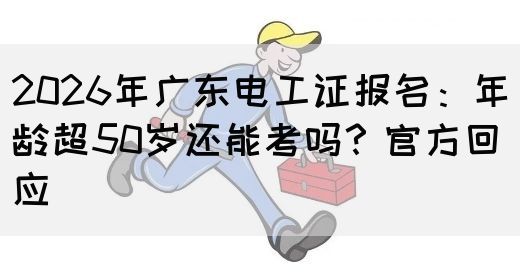 2026年广东电工证报名：年龄超50岁还能考吗？官方回应(图1)