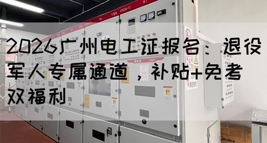 2026广州电工证报名：退役军人专属通道，补贴+免考双福利(图1)