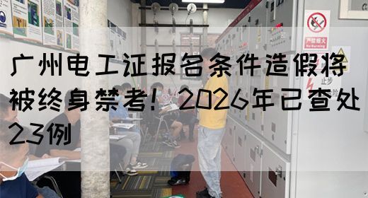 广州电工证报名条件造假将被终身禁考！2026年已查处23例(图1)