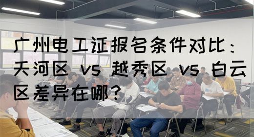 广州电工证报名条件对比：天河区 vs 越秀区 vs 白云区差异在哪？(图1)