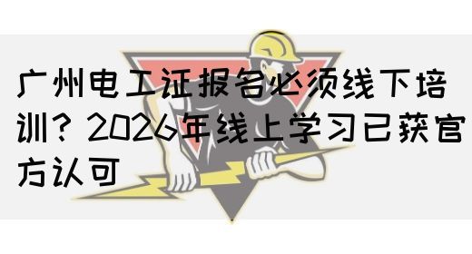 广州电工证报名必须线下培训？2026年线上学习已获官方认可(图1)