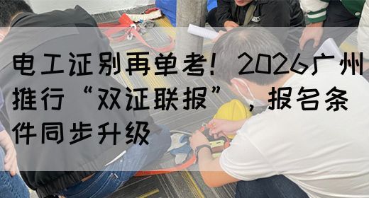 电工证别再单考！2026广州推行“双证联报”，报名条件同步升级(图1)