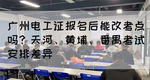 广州电工证报名后能改考点吗？天河、黄埔、番禺考试安排差异(图1)