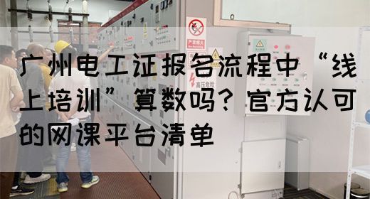 广州电工证报名流程中“线上培训”算数吗？官方认可的网课平台清单(图1)