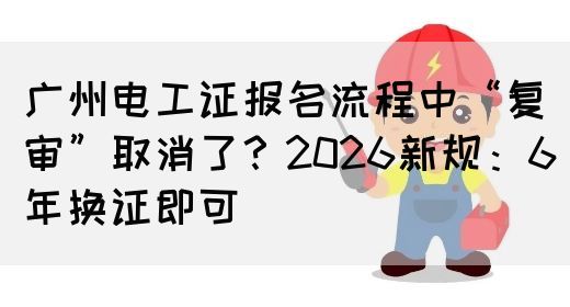 广州电工证报名流程中“复审”取消了？2026新规：6年换证即可(图1)