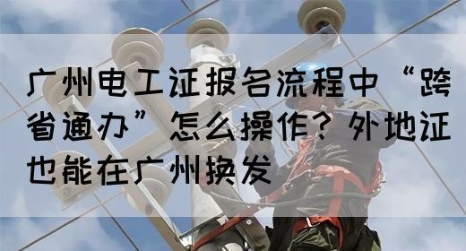 广州电工证报名流程中“跨省通办”怎么操作？外地证也能在广州换发(图1)