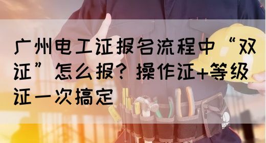 广州电工证报名流程中“双证”怎么报？操作证+等级证一次搞定(图1)